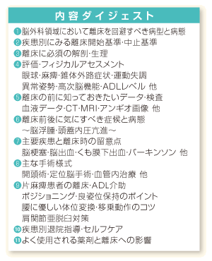 内容ダイジェスト：❶脳外科領域において離床を回避すべき病型と病態❷疾患別にみる離床開始基準・中止基準❸離床に必須の解剖・生理❹評価・フィジカルアセスメント、眼球・麻痺・錐体外路症状・運動失調、異常姿勢・高次脳機能・ＡＤＬレベル 他❺離床の前に知っておきたいデータ・検査、血液データ・ＣＴ・ＭＲＩ・アンギオ画像 他❻離床前後に気にすべき症候と病態、～脳浮腫・頭蓋内圧亢進～❼主要疾患と離床時の留意点、脳梗塞・脳出血・くも膜下出血・パーキンソン 他❽主な手術様式、開頭術・定位脳手術・血管内治療 他❾片麻痺患者の離床・ADL介助、ポジショニング・良姿位保持のポイント、腰に優しい体位変換・移乗動作のコツ、肩関節亜脱臼対策❿疾患別退院指導・セルフケア⓫よく使用される薬剤と離床への影響