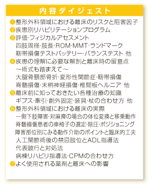 内容ダイジェスト：❶整形外科領域における離床のリスクと阻害因子❷疾患別リハビリテーションプログラム❸評価・フィジカルアセスメント、四肢周径・肢長・ＲＯＭ・ＭＭＴ・ランドマーク、靭帯損傷テストバッテリー・バランステスト 他❹疾患の理解に必要な解剖と離床時の留意点、～術式も踏まえて～、大腿骨頸部骨折・変形性関節症・靭帯損傷、脊髄損傷・末梢神経損傷・椎間板ヘルニア 他❺離床前に知っておきたい各種治療の知識、ギプス・牽引・創外固定・装具・杖の合わせ方 他❻整形外科領域における離床の実際、一側下肢障害・対麻痺の場合の体位変換と移乗動作、脊髄損傷患者の車椅子の選定・除圧・ポジショニング、障害部位別にみる動作介助のポイントと臨床的工夫、人工関節術後の禁忌肢位とＡＤＬ指導法、代表跛行と対処法、病棟リハビリ指導法・ＣＰＭの合わせ方❼よく使用される薬剤と離床への影響